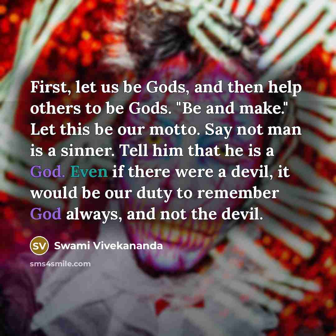 “First, let us be Gods, and then help others to be Gods. "Be and make." Let this be our motto. Say not man is a sinner. Tell him that he is a God. Even if there were a devil, it would be our duty to remember God always, and not the devil.” quote by Swami Vivekananda