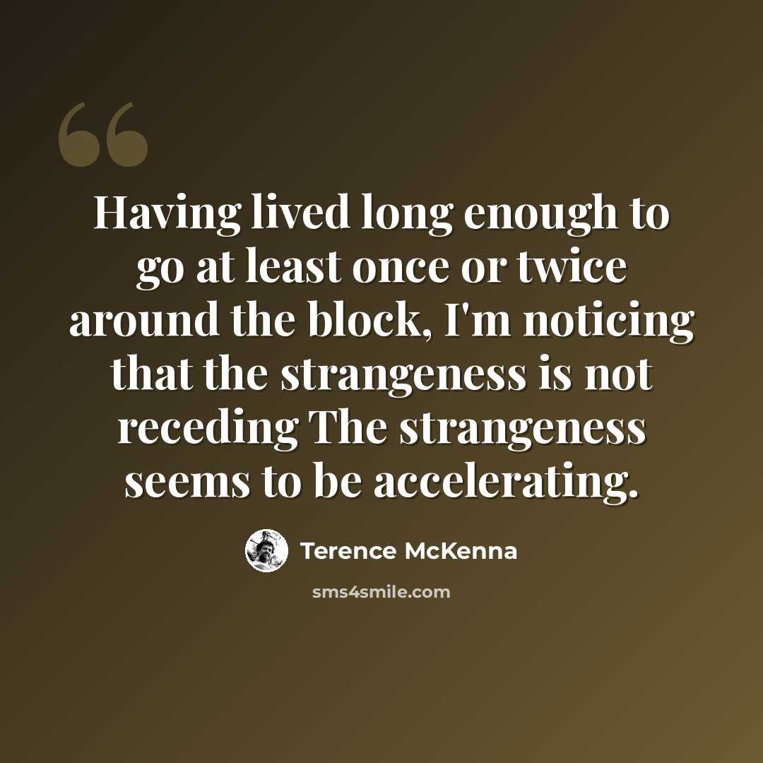 “Having lived long enough to go at least once or twice around the block, I'm noticing that the strangeness is not receding The strangeness seems to be accelerating.” quote by Terence McKenna