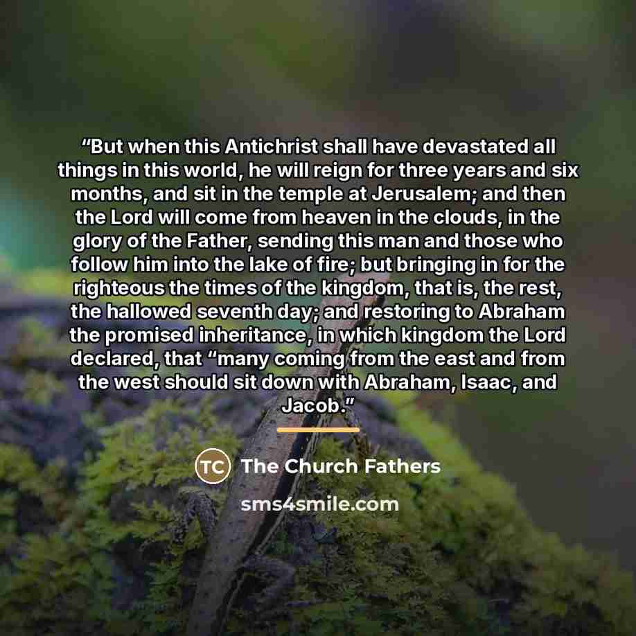 “But when this Antichrist shall have devastated all things in this world, he will reign for three years and six months, and sit in the temple at Jerusalem; and then the Lord will come from heaven in the clouds, in the glory of the Father, sending this man and those who follow him into the lake of…” quote by The Church Fathers