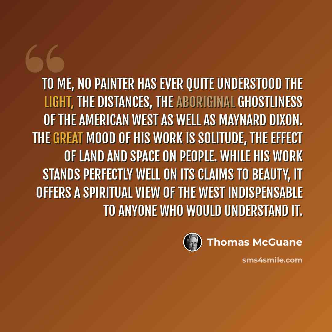 “To me, no painter has ever quite understood the light, the distances, the aboriginal ghostliness of the American West as well as Maynard Dixon. The great mood of his work is solitude, the effect of land and space on people. While his work stands perfectly well on its claims to beauty, it offers a…” quote by Thomas McGuane