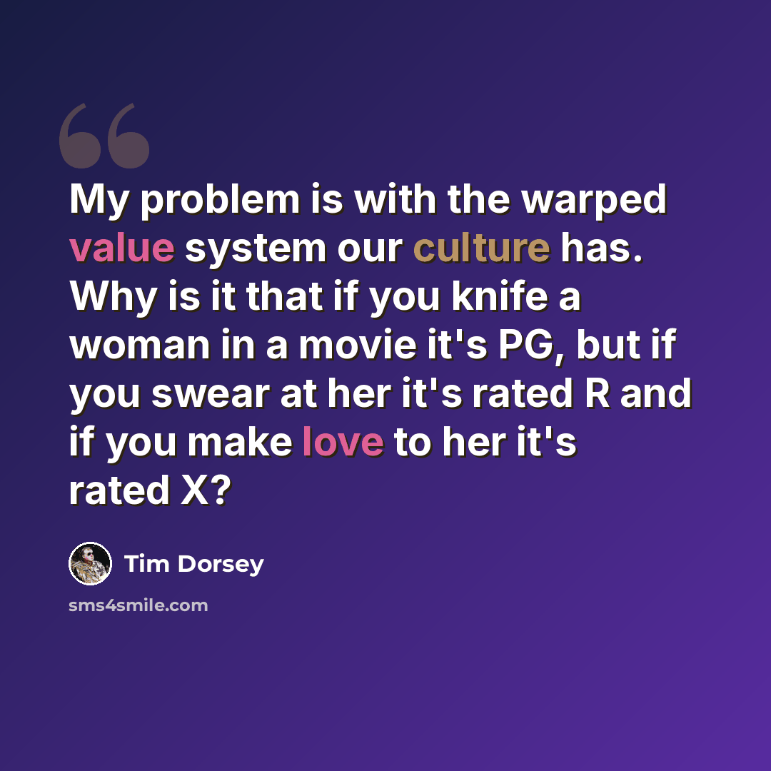 “My problem is with the warped value system our culture has. Why is it that if you knife a woman in a movie it's PG, but if you swear at her it's rated R and if you make love to her it's rated X?” quote by Tim Dorsey