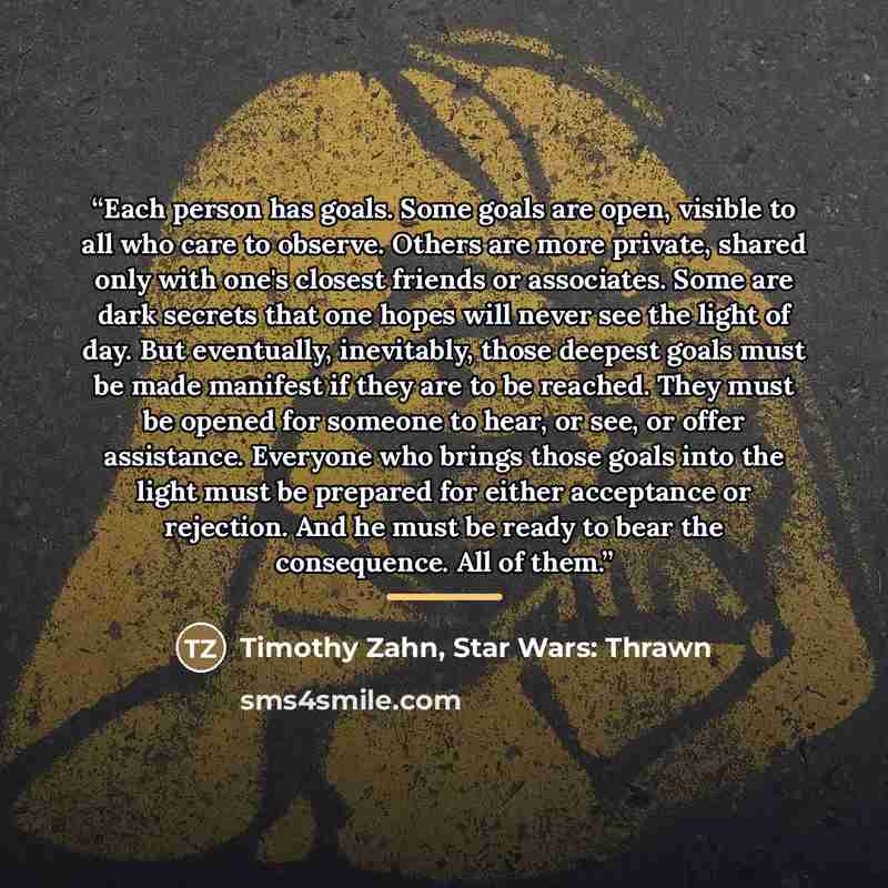 “Each person has goals. Some goals are open, visible to all who care to observe. Others are more private, shared only with one's closest friends or associates. Some are dark secrets that one hopes will never see the light of day. But eventually, inevitably, those deepest goals must be made manifest…” quote by Timothy Zahn, Star Wars: Thrawn