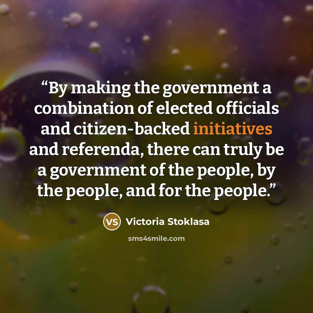 “By making the government a combination of elected officials and citizen-backed initiatives and referenda, there can truly be a government of the people, by the people, and for the people.” quote by Victoria Stoklasa