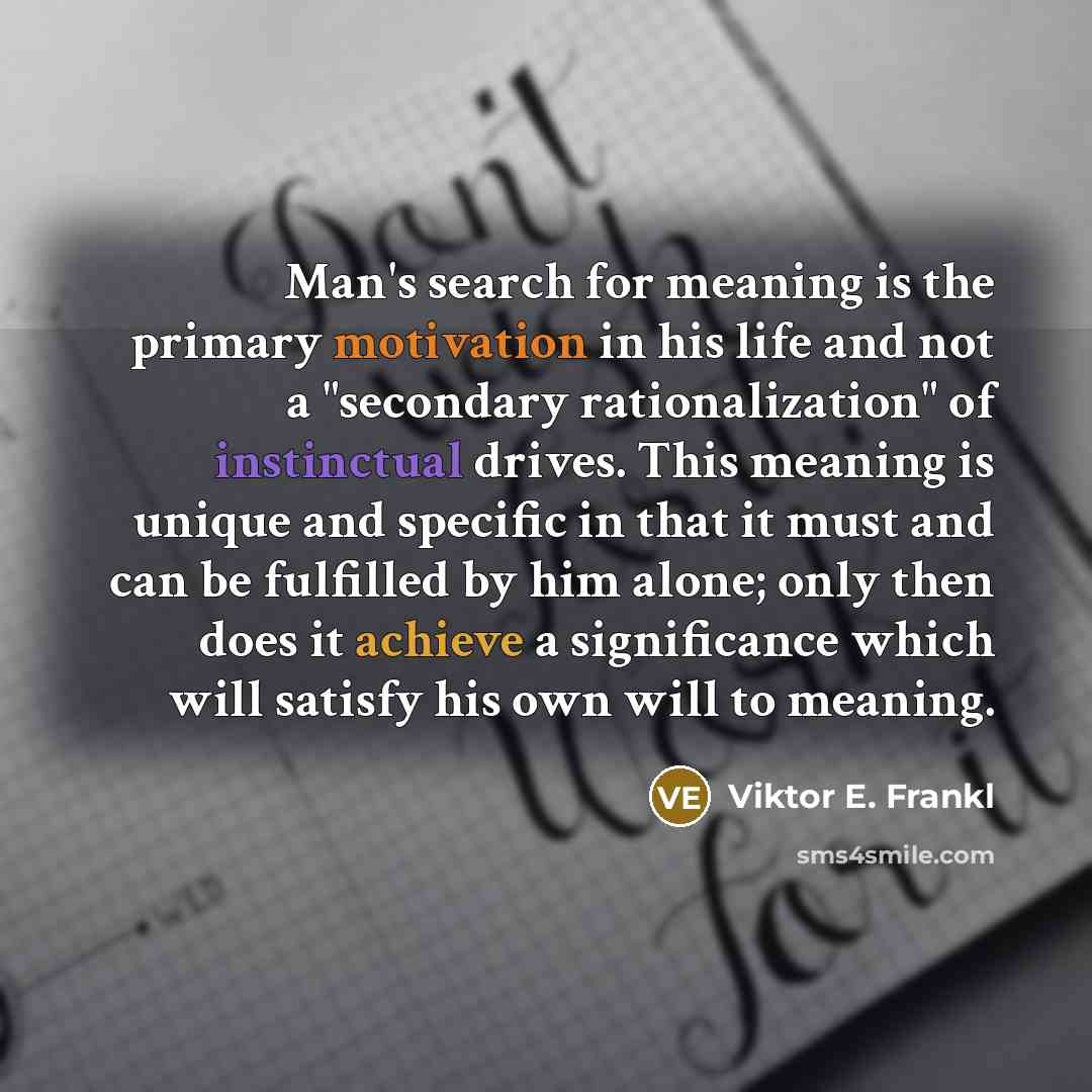 “Man's search for meaning is the primary motivation in his life and not a "secondary rationalization" of instinctual drives. This meaning is unique and specific in that it must and can be fulfilled by him alone; only then does it achieve a significance which will satisfy his own will to meaning.” quote by Viktor E. Frankl