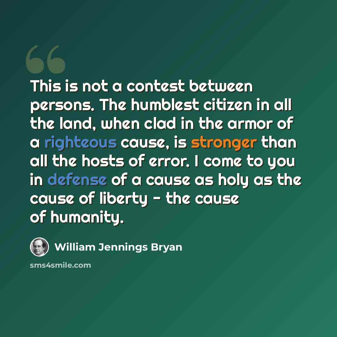 “This is not a contest between persons. The humblest citizen in all the land, when clad in the armor of a righteous cause, is stronger than all the hosts of error. I come to you in defense of a cause as holy as the cause of liberty - the cause of humanity.” quote by William Jennings Bryan