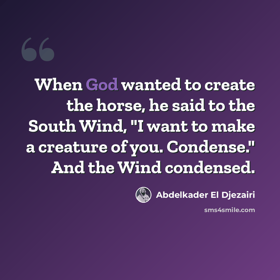 “When God wanted to create the horse, he said to the South Wind, "I want to make a creature of you. Condense." And the Wind condensed.” quote by Abdelkader El Djezairi