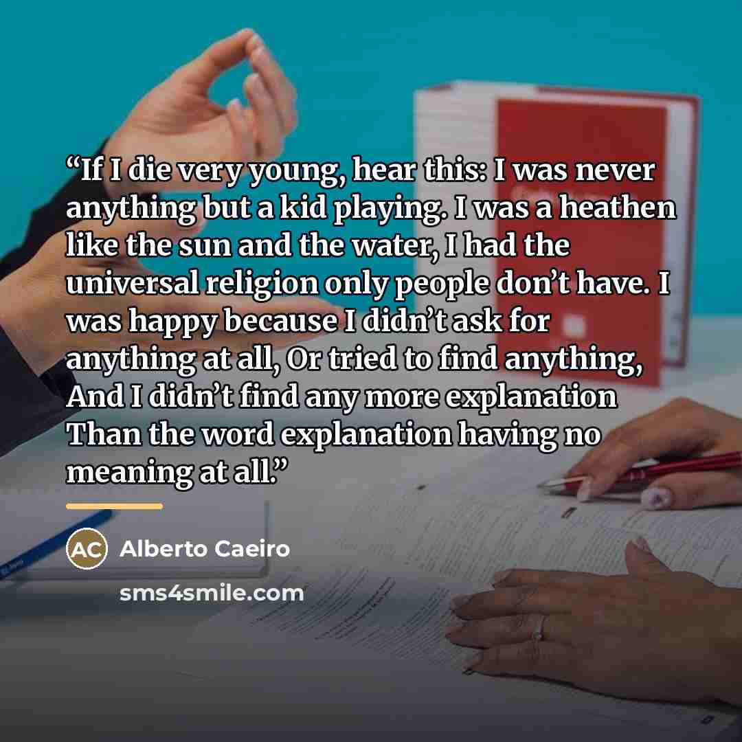 “If I die very young, hear this: I was never anything but a kid playing. I was a heathen like the sun and the water, I had the universal religion only people don’t have. I was happy because I didn’t ask for anything at all, Or tried to find anything, And I didn’t find any more explanation Than the…” quote by Alberto Caeiro