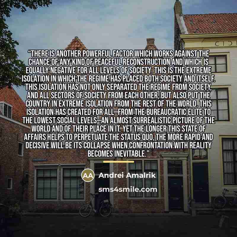 “There is another powerful factor which works against the chance of any kind of peaceful reconstruction and which is equally negative for all levels of society: this is the extreme isolation in which the regime has placed both society and itself. This isolation has not only separated the regime…” quote by Andrei Amalrik