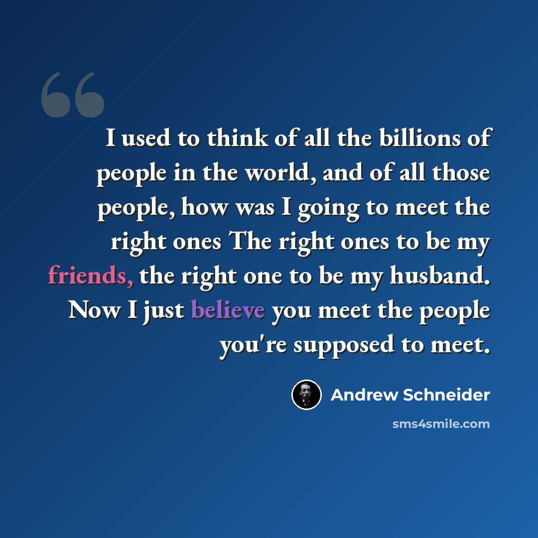 “I used to think of all the billions of people in the world, and of all those people, how was I going to meet the right ones The right ones to be my friends, the right one to be my husband. Now I just believe you meet the people you're supposed to meet.” quote by Andrew Schneider