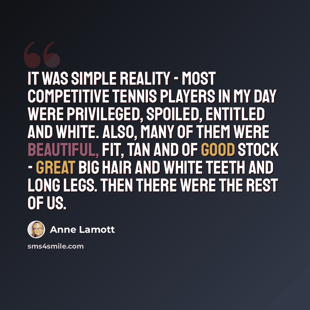 “It was simple reality - most competitive tennis players in my day were privileged, spoiled, entitled and white. Also, many of them were beautiful, fit, tan and of good stock - great big hair and white teeth and long legs. Then there were the rest of us.” quote by Anne Lamott