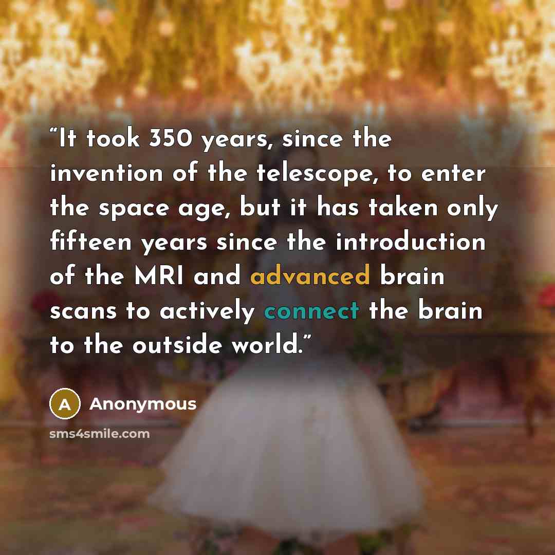 “It took 350 years, since the invention of the telescope, to enter the space age, but it has taken only fifteen years since the introduction of the MRI and advanced brain scans to actively connect the brain to the outside world.” quote by Anonymous