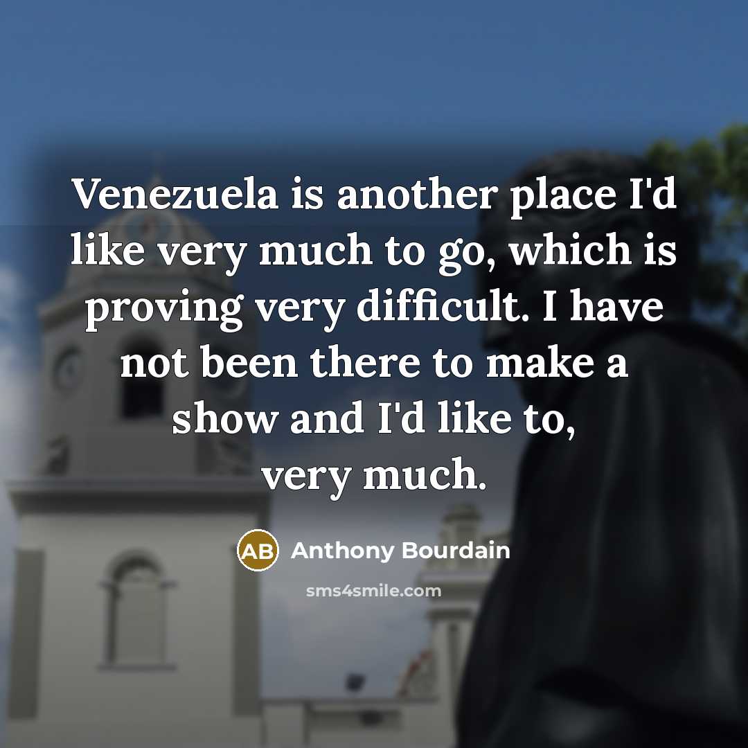 “Venezuela is another place I'd like very much to go, which is proving very difficult. I have not been there to make a show and I'd like to, very much.” quote by Anthony Bourdain