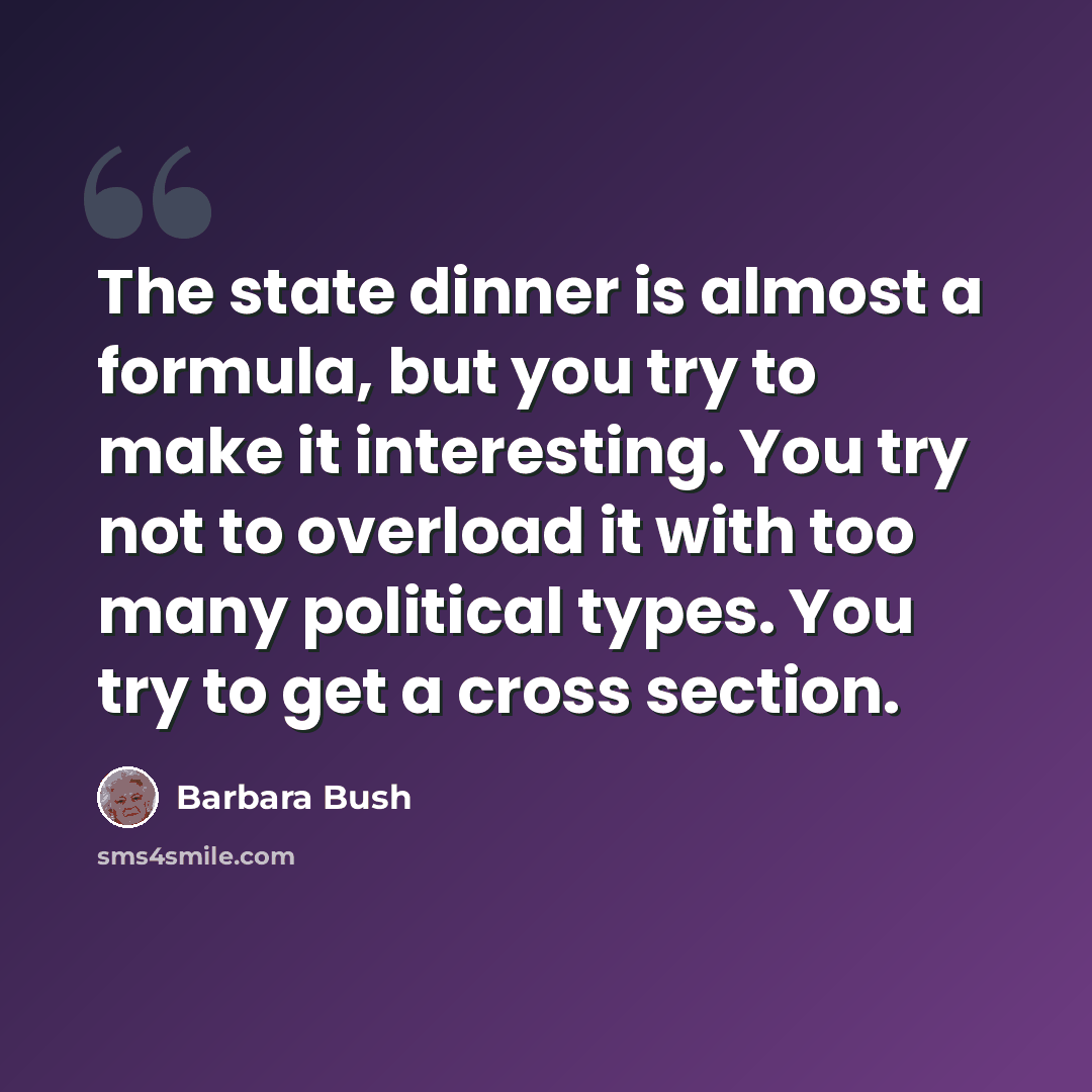 “The state dinner is almost a formula, but you try to make it interesting. You try not to overload it with too many political types. You try to get a cross section.” quote by Barbara Bush