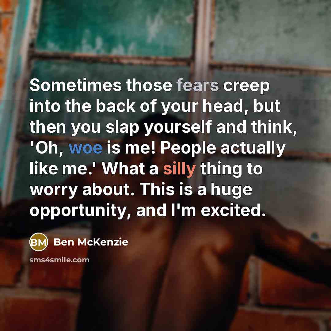 “Sometimes those fears creep into the back of your head, but then you slap yourself and think, 'Oh, woe is me! People actually like me.' What a silly thing to worry about. This is a huge opportunity, and I'm excited.” quote by Ben McKenzie