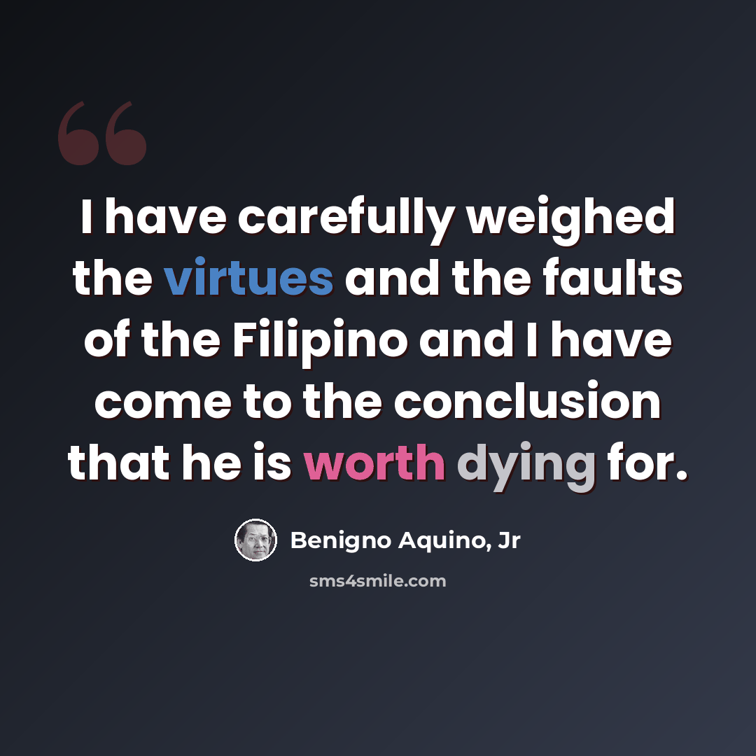 “I have carefully weighed the virtues and the faults of the Filipino and I have come to the conclusion that he is worth dying for.” quote by Benigno Aquino, Jr