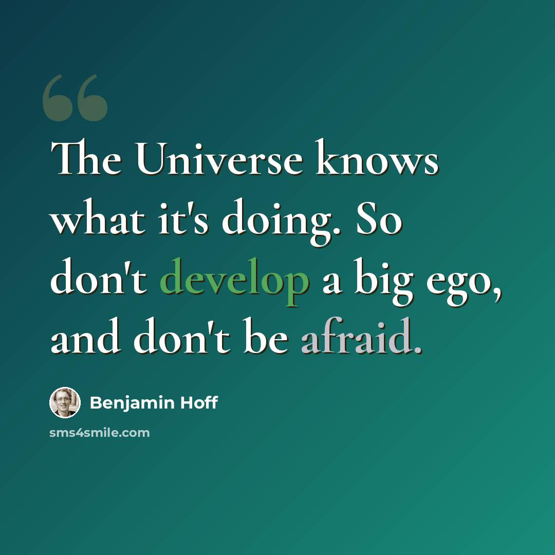 “The Universe knows what it's doing. So don't develop a big ego, and don't be afraid.” quote by Benjamin Hoff