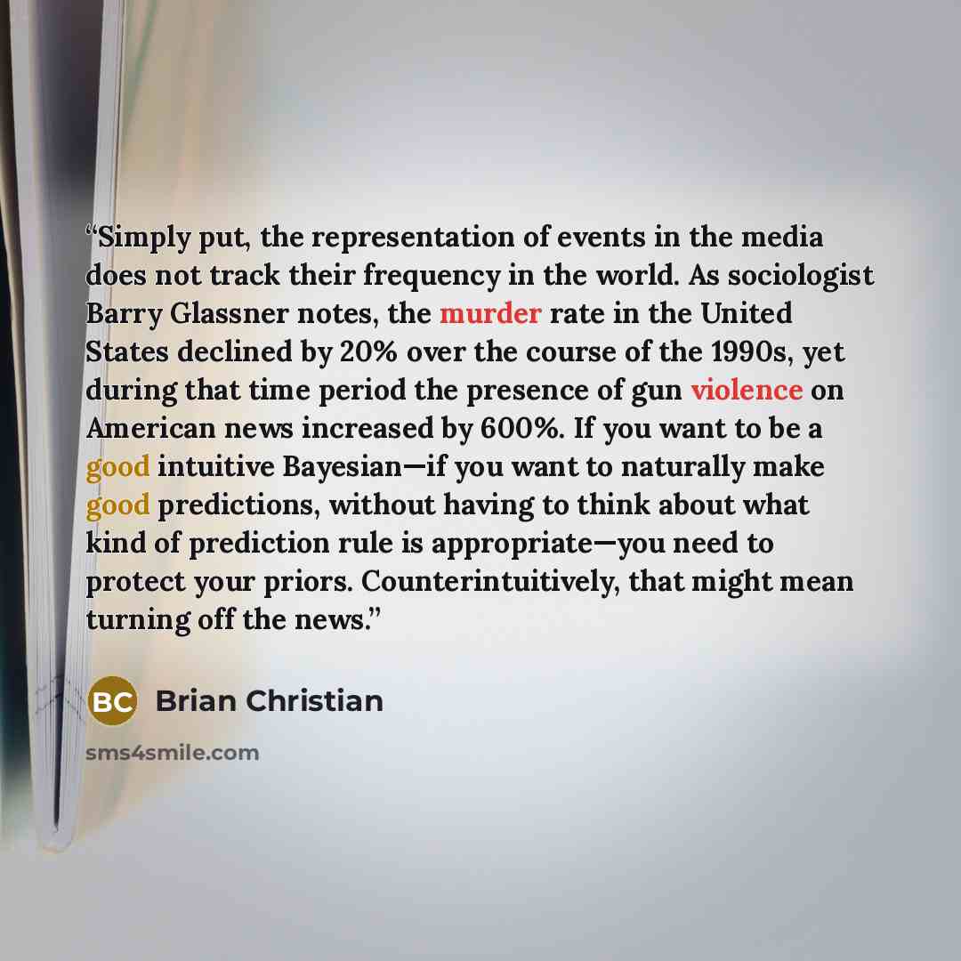 “Simply put, the representation of events in the media does not track their frequency in the world. As sociologist Barry Glassner notes, the murder rate in the United States declined by 20% over the course of the 1990s, yet during that time period the presence of gun violence on American news…” quote by Brian Christian