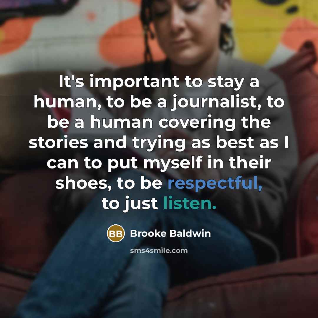 “It's important to stay a human, to be a journalist, to be a human covering the stories and trying as best as I can to put myself in their shoes, to be respectful, to just listen.” quote by Brooke Baldwin