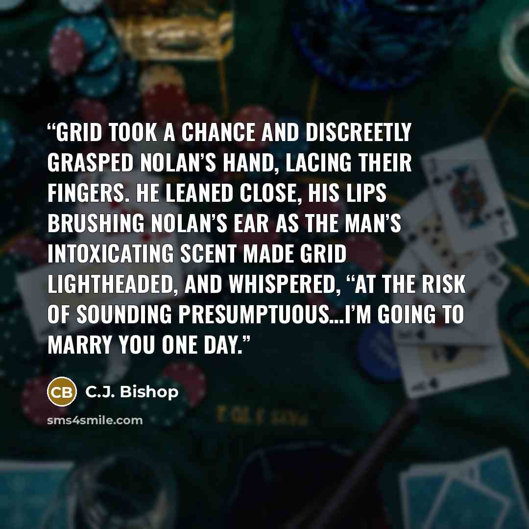 “Grid took a chance and discreetly grasped Nolan’s hand, lacing their fingers. He leaned close, his lips brushing Nolan’s ear as the man’s intoxicating scent made Grid lightheaded, and whispered, “At the risk of sounding presumptuous…I’m going to marry you one day.” quote by C.J. Bishop