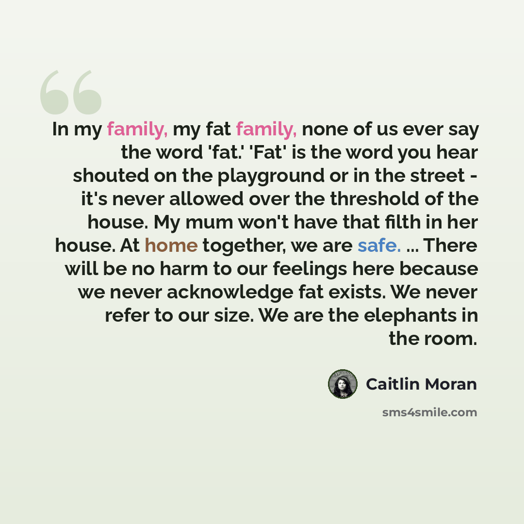 “In my family, my fat family, none of us ever say the word 'fat.' 'Fat' is the word you hear shouted on the playground or in the street - it's never allowed over the threshold of the house. My mum won't have that filth in her house. At home together, we are safe. ... There will be no harm to our…” quote by Caitlin Moran