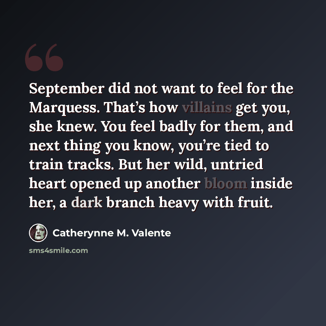 “September did not want to feel for the Marquess. That’s how villains get you, she knew. You feel badly for them, and next thing you know, you’re tied to train tracks. But her wild, untried heart opened up another bloom inside her, a dark branch heavy with fruit.” quote by Catherynne M. Valente