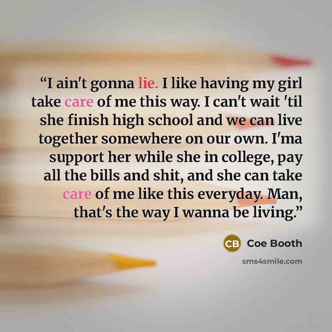 “I ain't gonna lie. I like having my girl take care of me this way. I can't wait 'til she finish high school and we can live together somewhere on our own. I'ma support her while she in college, pay all the bills and shit, and she can take care of me like this everyday. Man, that's the way I wanna…” quote by Coe Booth