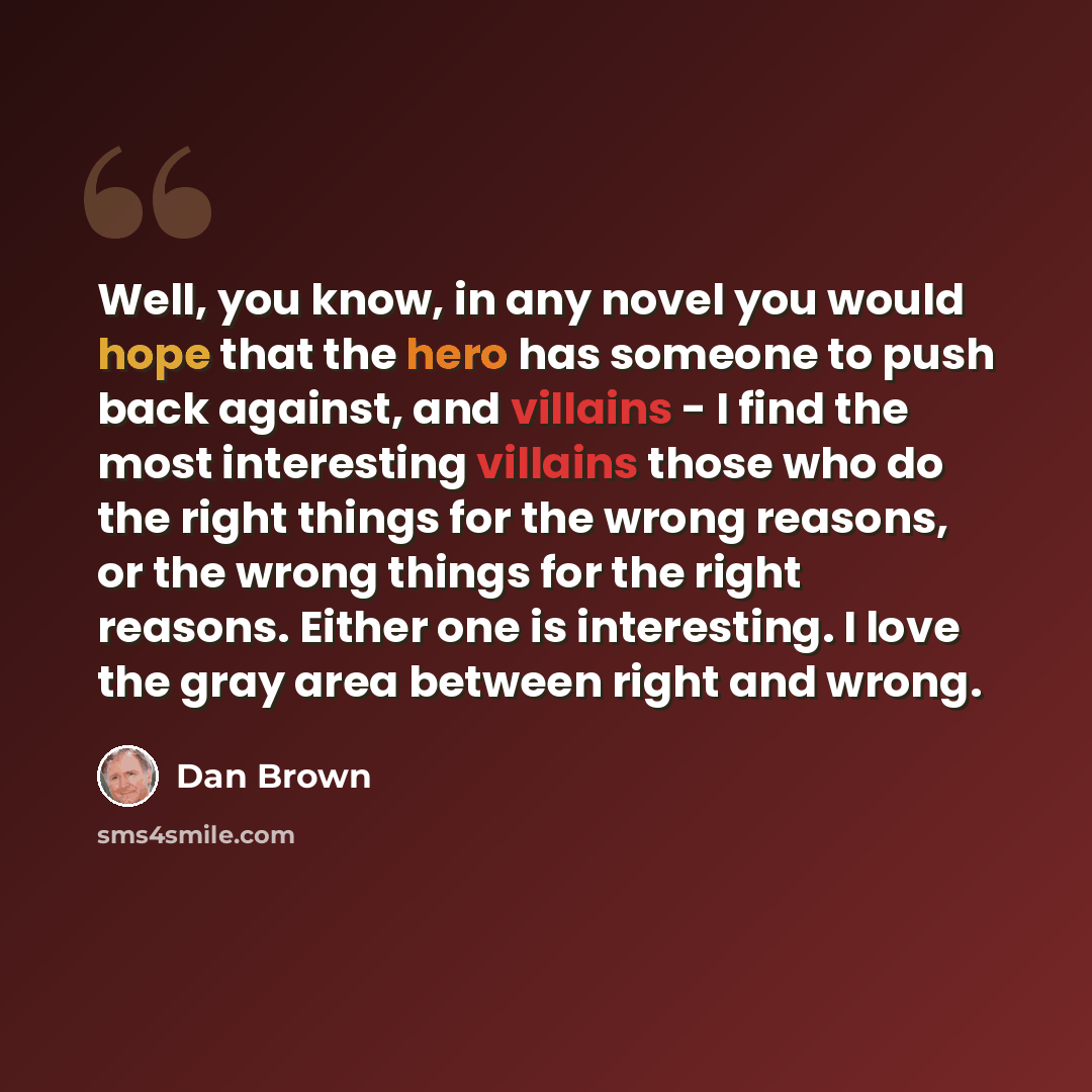 “Well, you know, in any novel you would hope that the hero has someone to push back against, and villains - I find the most interesting villains those who do the right things for the wrong reasons, or the wrong things for the right reasons. Either one is interesting. I love the gray area between…” quote by Dan Brown