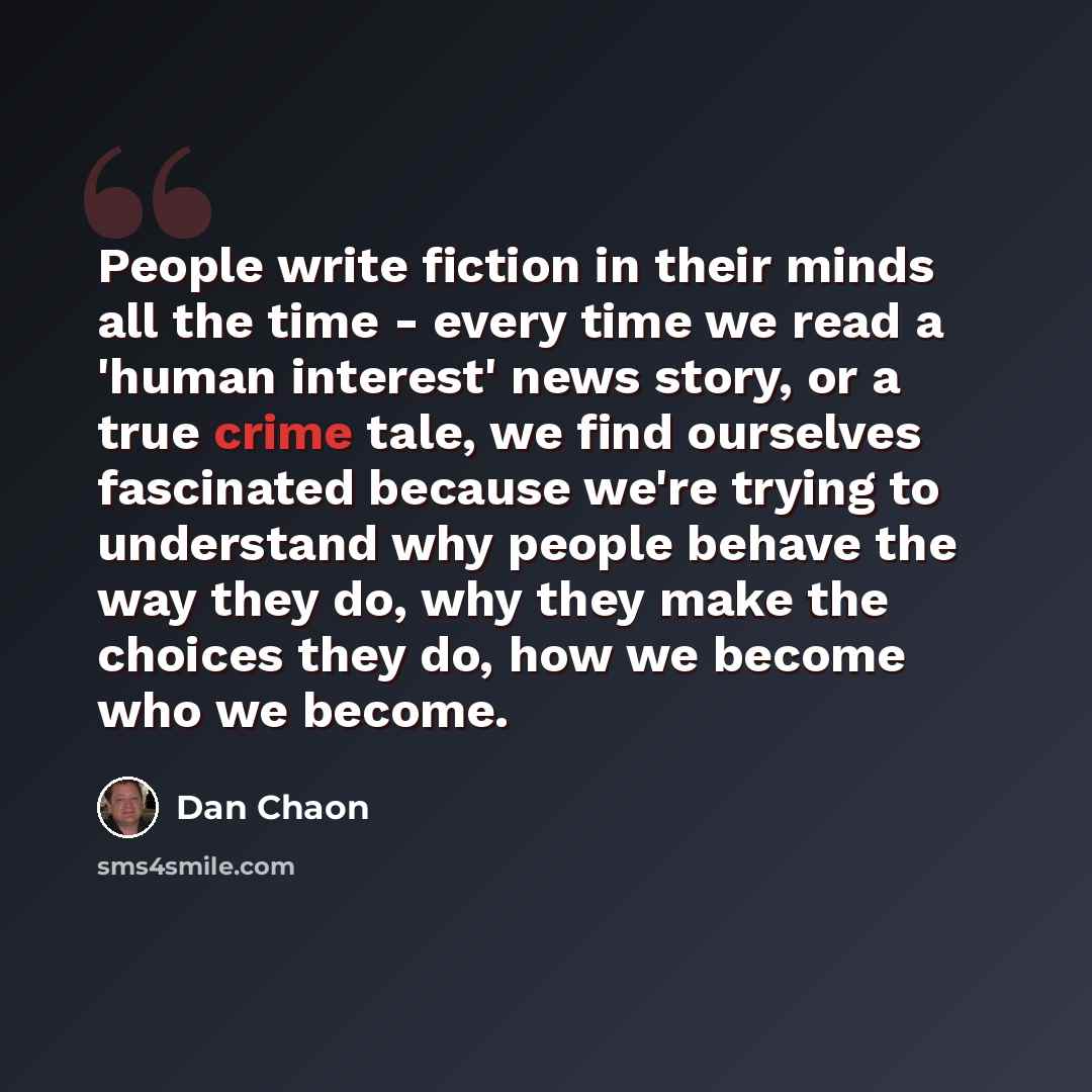 “People write fiction in their minds all the time - every time we read a 'human interest' news story, or a true crime tale, we find ourselves fascinated because we're trying to understand why people behave the way they do, why they make the choices they do, how we become who we become.” quote by Dan Chaon