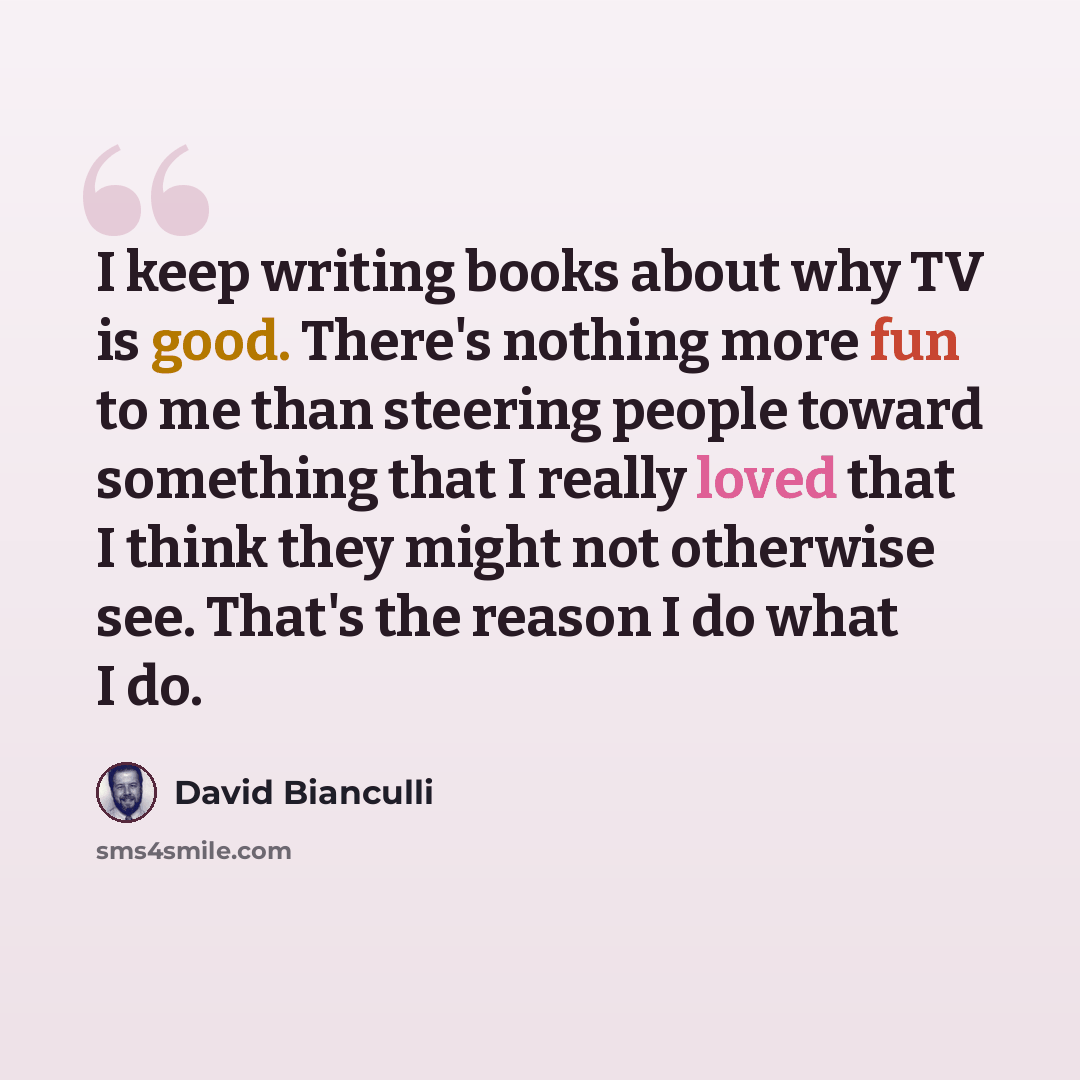 “I keep writing books about why TV is good. There's nothing more fun to me than steering people toward something that I really loved that I think they might not otherwise see. That's the reason I do what I do.” quote by David Bianculli