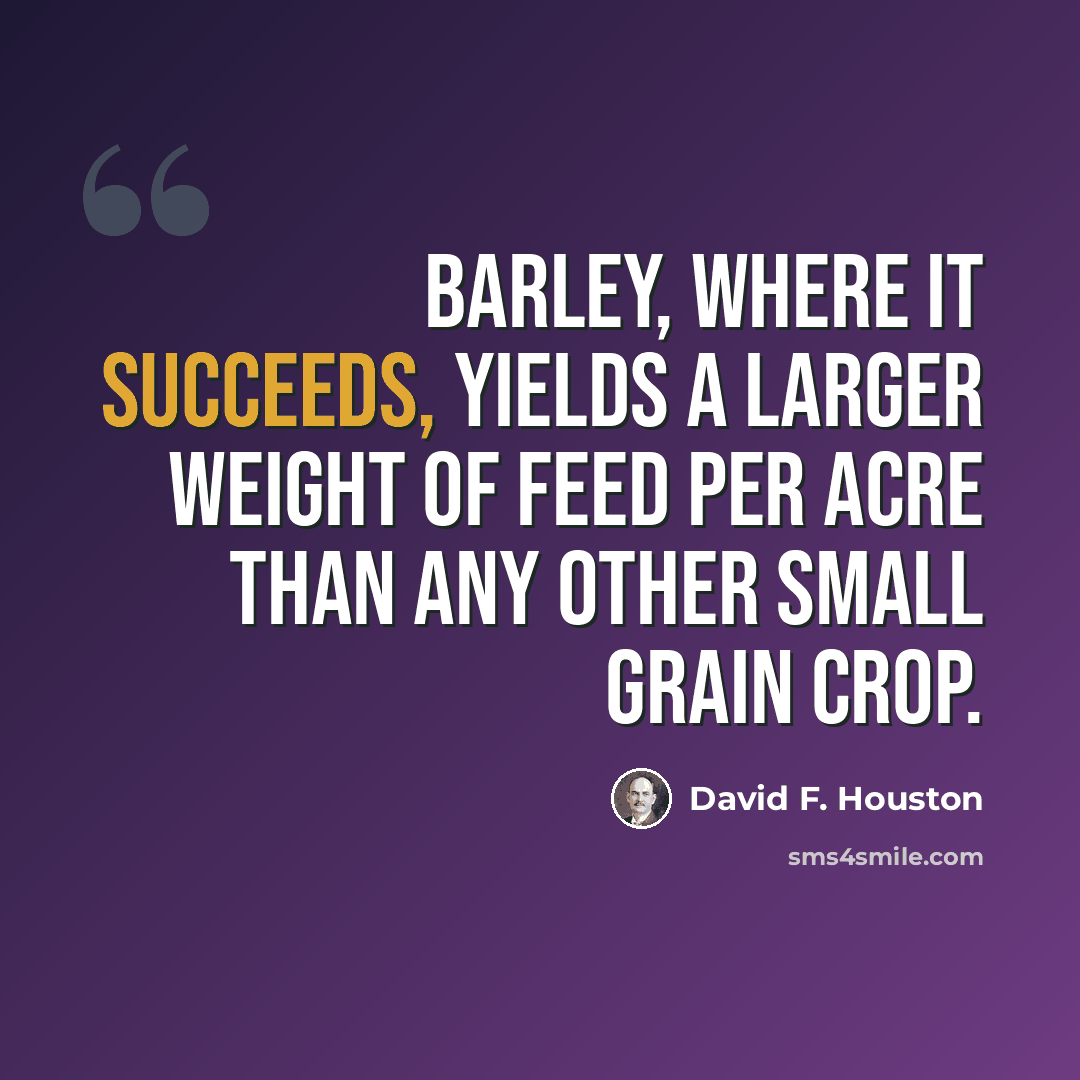 “Barley, where it succeeds, yields a larger weight of feed per acre than any other small grain crop.” quote by David F. Houston