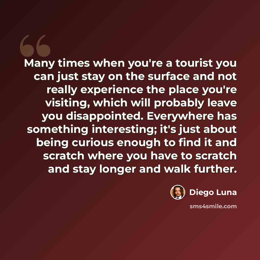 “Many times when you're a tourist you can just stay on the surface and not really experience the place you're visiting, which will probably leave you disappointed. Everywhere has something interesting; it's just about being curious enough to find it and scratch where you have to scratch and stay…” quote by Diego Luna