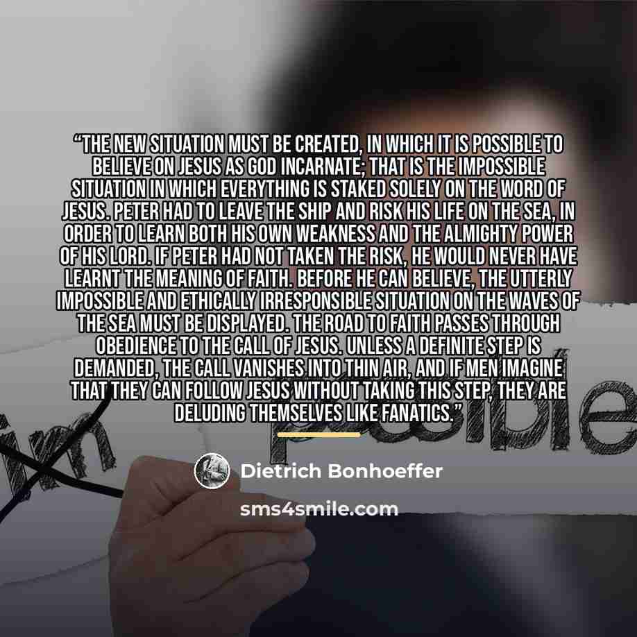 “The new situation must be created, in which it is possible to believe on Jesus as God incarnate; that is the impossible situation in which everything is staked solely on the word of Jesus. Peter had to leave the ship and risk his life on the sea, in order to learn both his own weakness and the…” quote by Dietrich Bonhoeffer