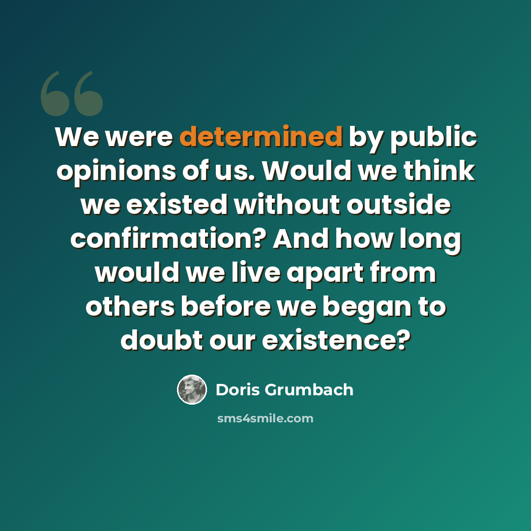 “We were determined by public opinions of us. Would we think we existed without outside confirmation? And how long would we live apart from others before we began to doubt our existence?” quote by Doris Grumbach