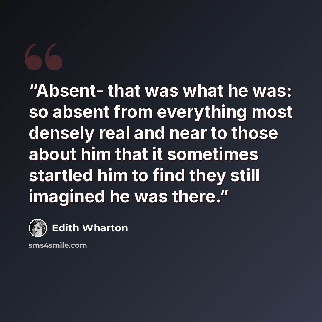 “Absent- that was what he was: so absent from everything most densely real and near to those about him that it sometimes startled him to find they still imagined he was there.” quote by Edith Wharton
