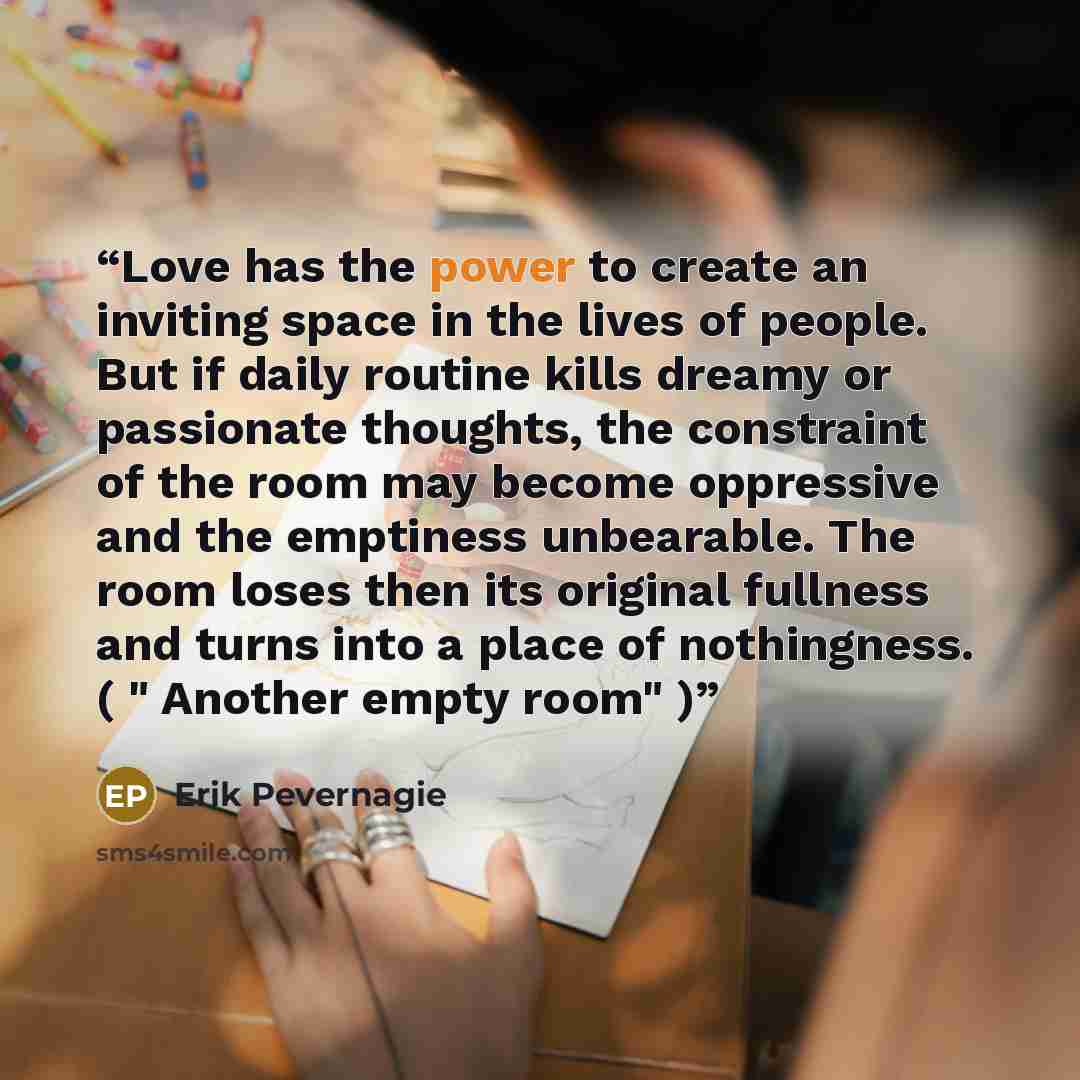 “Love has the power to create an inviting space in the lives of people. But if daily routine kills dreamy or passionate thoughts, the constraint of the room may become oppressive and the emptiness unbearable. The room loses then its original fullness and turns into a place of nothingness. ( "…” quote by Erik Pevernagie