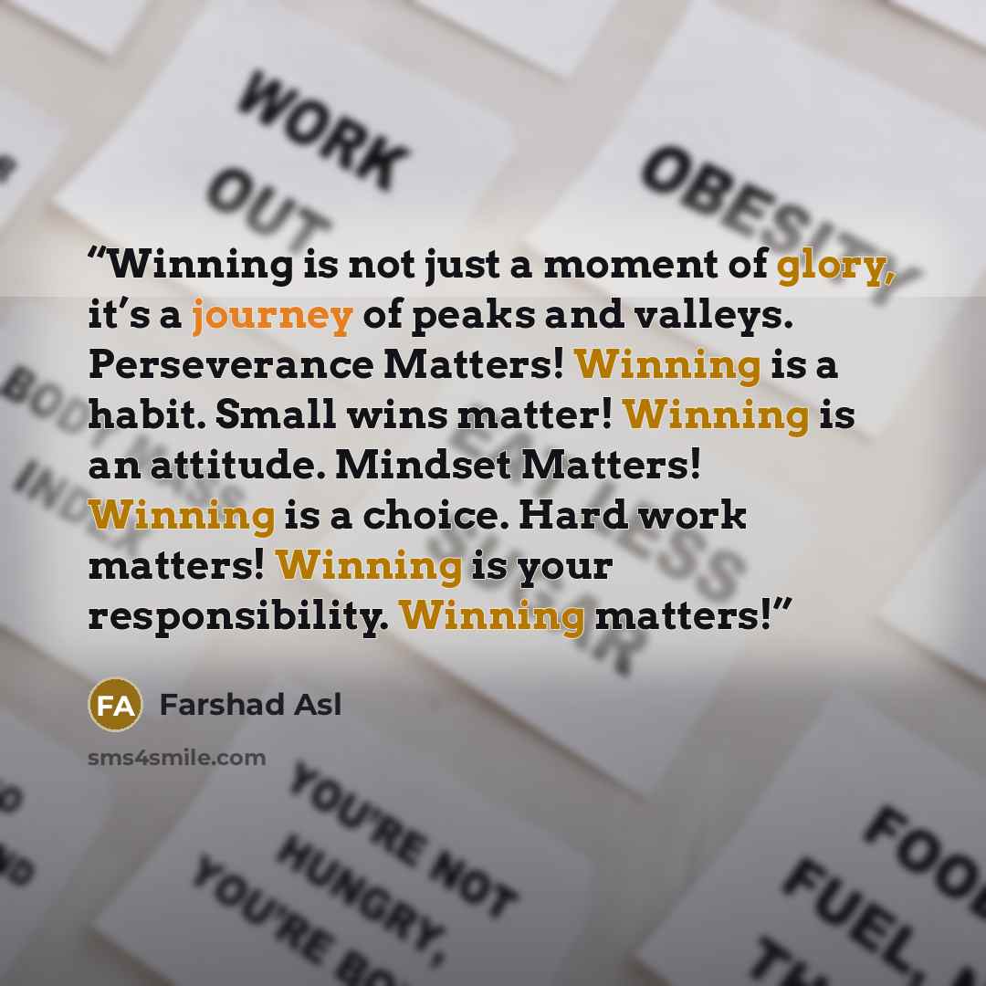 “Winning is not just a moment of glory, it’s a journey of peaks and valleys. Perseverance Matters! Winning is a habit. Small wins matter! Winning is an attitude. Mindset Matters! Winning is a choice. Hard work matters! Winning is your responsibility. Winning matters!” quote by Farshad Asl