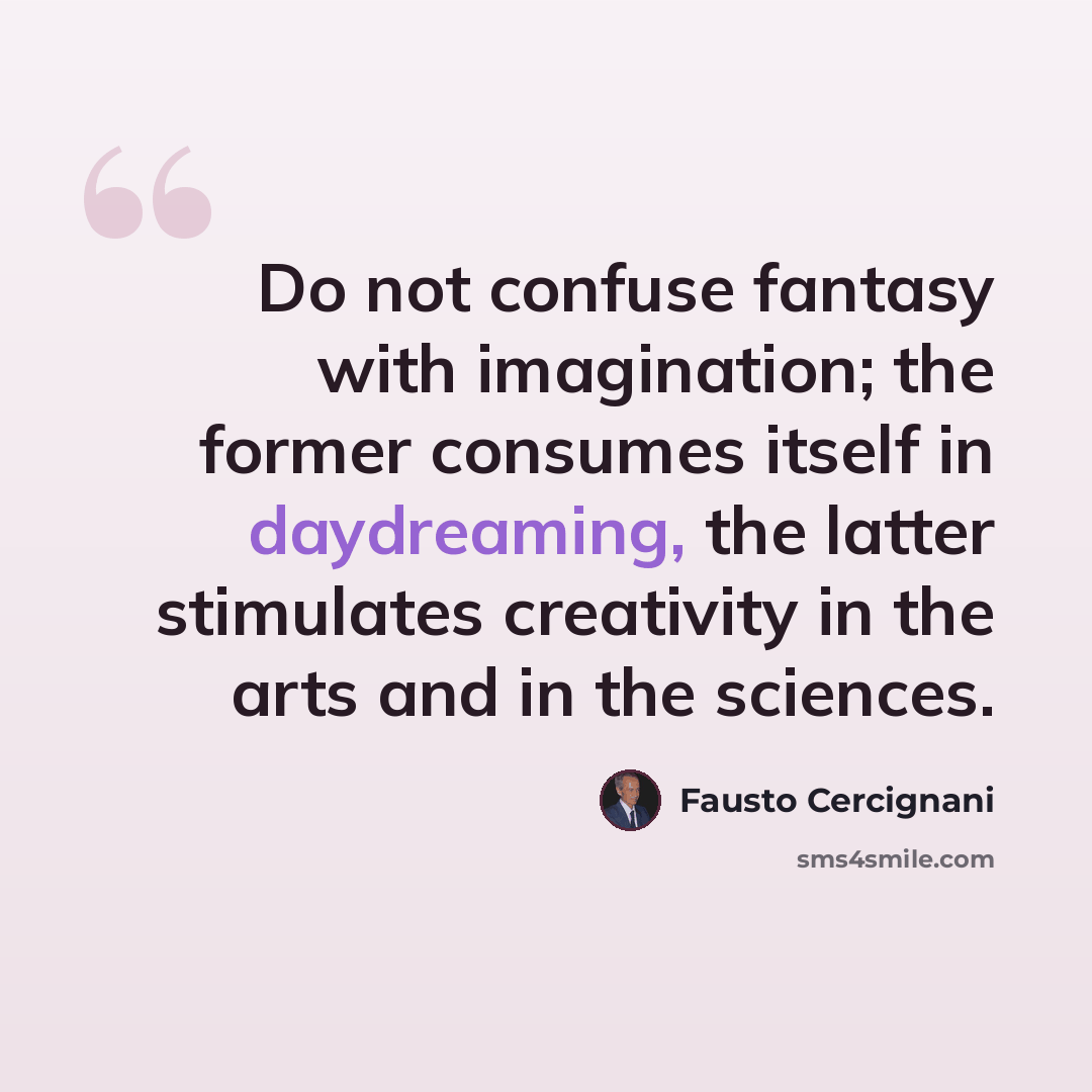 “Do not confuse fantasy with imagination; the former consumes itself in daydreaming, the latter stimulates creativity in the arts and in the sciences.” quote by Fausto Cercignani