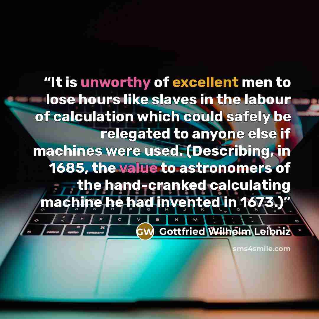 “It is unworthy of excellent men to lose hours like slaves in the labour of calculation which could safely be relegated to anyone else if machines were used. (Describing, in 1685, the value to astronomers of the hand-cranked calculating machine he had invented in 1673.)” quote by Gottfried Wilhelm Leibniz