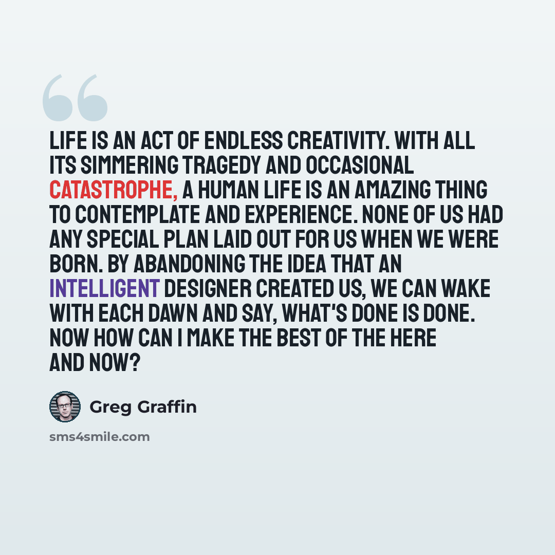 “Life is an act of endless creativity. With all its simmering tragedy and occasional catastrophe, a human life is an amazing thing to contemplate and experience. None of us had any special plan laid out for us when we were born. By abandoning the idea that an intelligent designer created us, we can…” quote by Greg Graffin