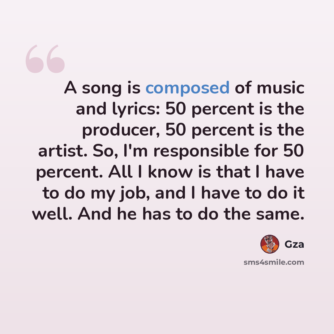 “A song is composed of music and lyrics: 50 percent is the producer, 50 percent is the artist. So, I'm responsible for 50 percent. All I know is that I have to do my job, and I have to do it well. And he has to do the same.” quote by Gza
