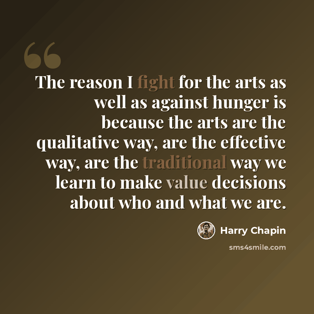 “The reason I fight for the arts as well as against hunger is because the arts are the qualitative way, are the effective way, are the traditional way we learn to make value decisions about who and what we are.” quote by Harry Chapin
