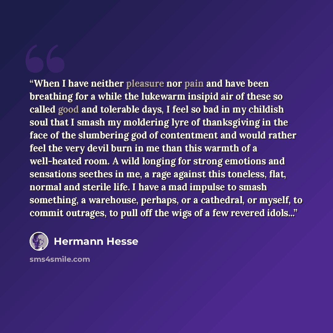 “When I have neither pleasure nor pain and have been breathing for a while the lukewarm insipid air of these so called good and tolerable days, I feel so bad in my childish soul that I smash my moldering lyre of thanksgiving in the face of the slumbering god of contentment and would rather feel the…” quote by Hermann Hesse