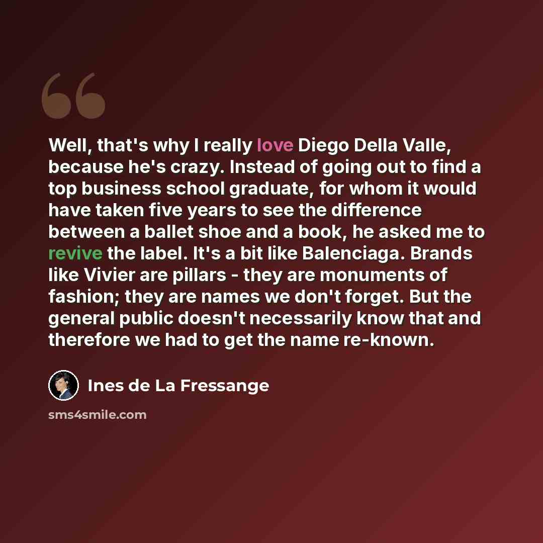 “Well, that's why I really love Diego Della Valle, because he's crazy. Instead of going out to find a top business school graduate, for whom it would have taken five years to see the difference between a ballet shoe and a book, he asked me to revive the label. It's a bit like Balenciaga. Brands…” quote by Ines de La Fressange