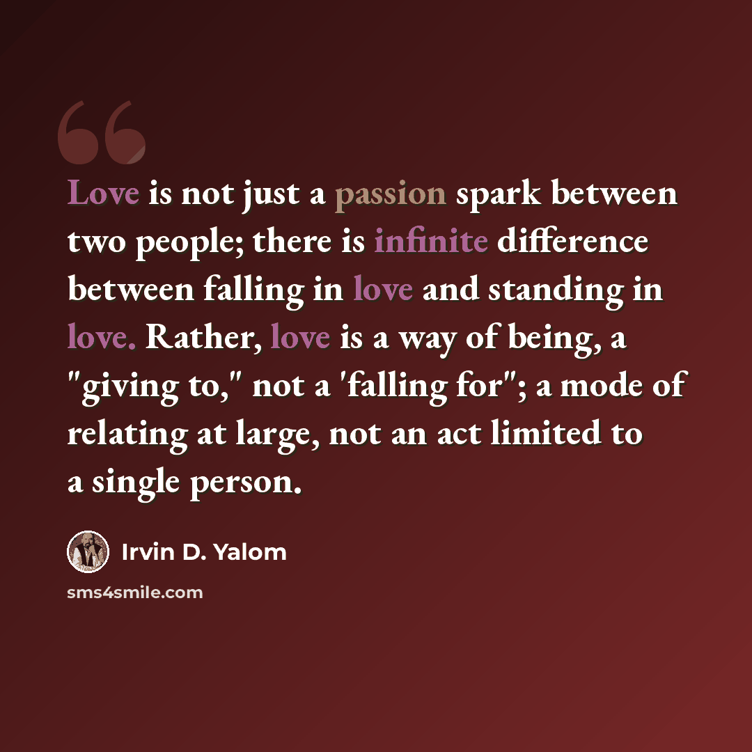 “Love is not just a passion spark between two people; there is infinite difference between falling in love and standing in love. Rather, love is a way of being, a "giving to," not a 'falling for"; a mode of relating at large, not an act limited to a single person.” quote by Irvin D. Yalom
