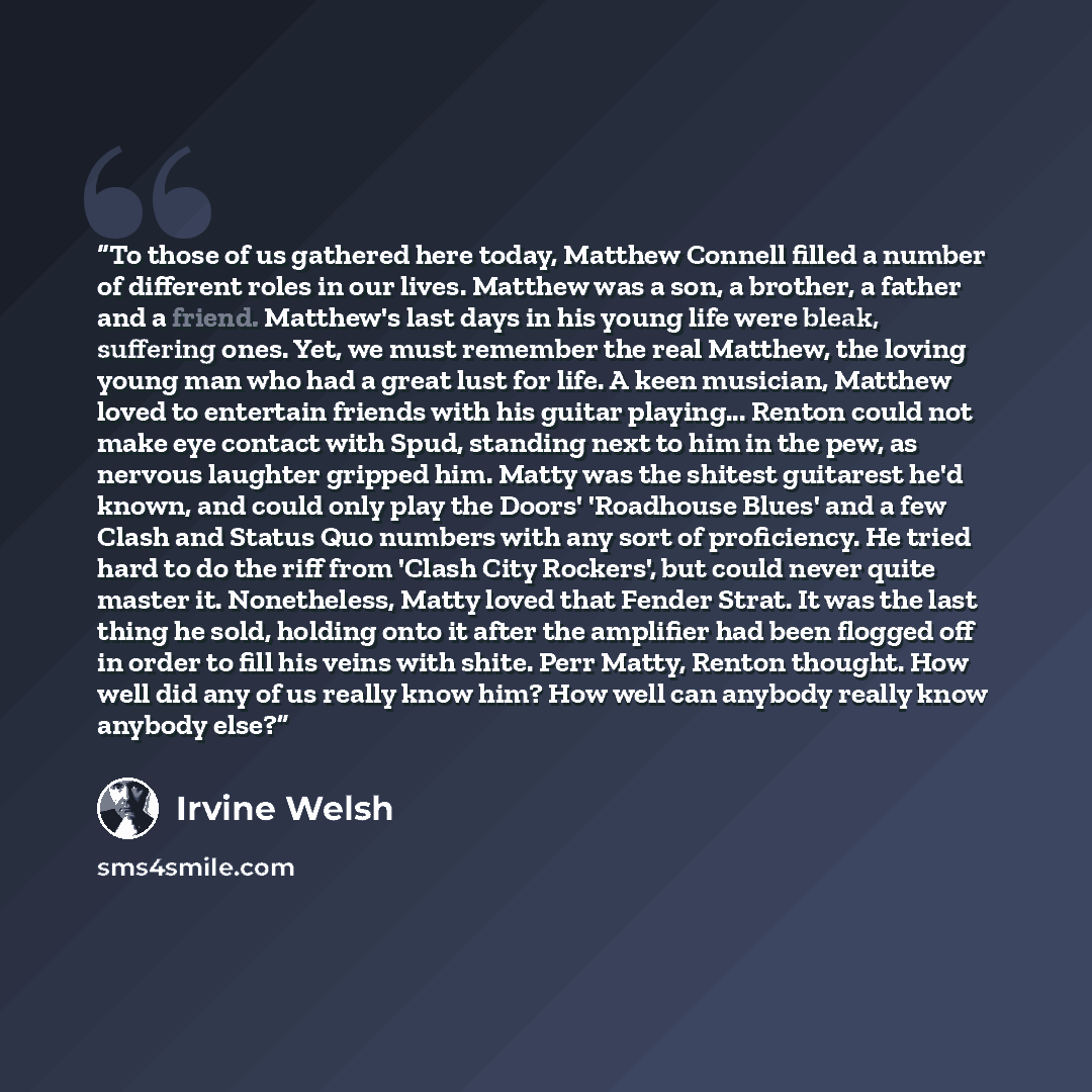 “To those of us gathered here today, Matthew Connell filled a number of different roles in our lives. Matthew was a son, a brother, a father and a friend. Matthew's last days in his young life were bleak, suffering ones. Yet, we must remember the real Matthew, the loving young man who had a great…” quote by Irvine Welsh