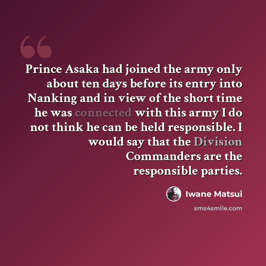 “Prince Asaka had joined the army only about ten days before its entry into Nanking and in view of the short time he was connected with this army I do not think he can be held responsible. I would say that the Division Commanders are the responsible parties.” quote by Iwane Matsui