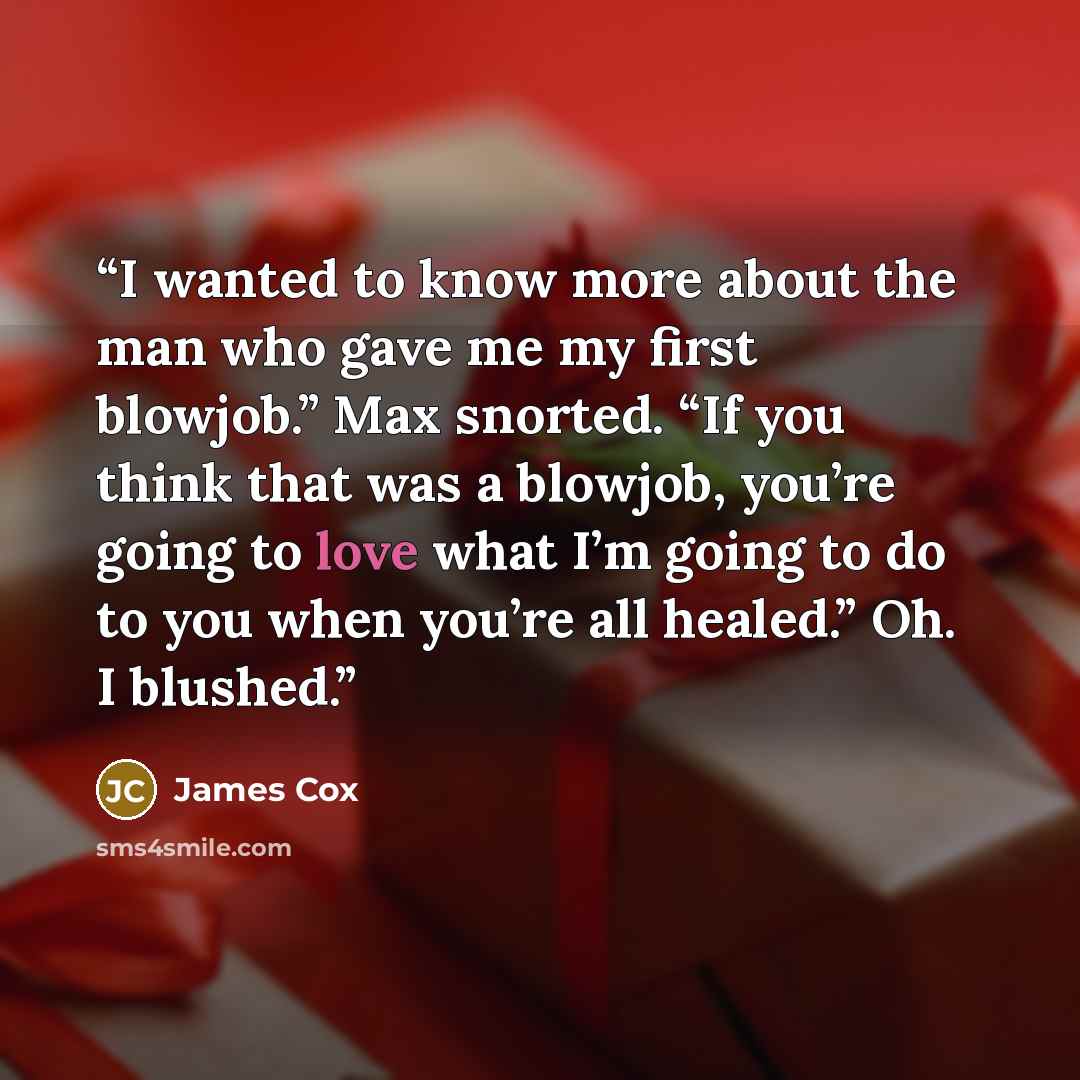 “I wanted to know more about the man who gave me my first blowjob.” Max snorted. “If you think that was a blowjob, you’re going to love what I’m going to do to you when you’re all healed.” Oh. I blushed.” quote by James Cox