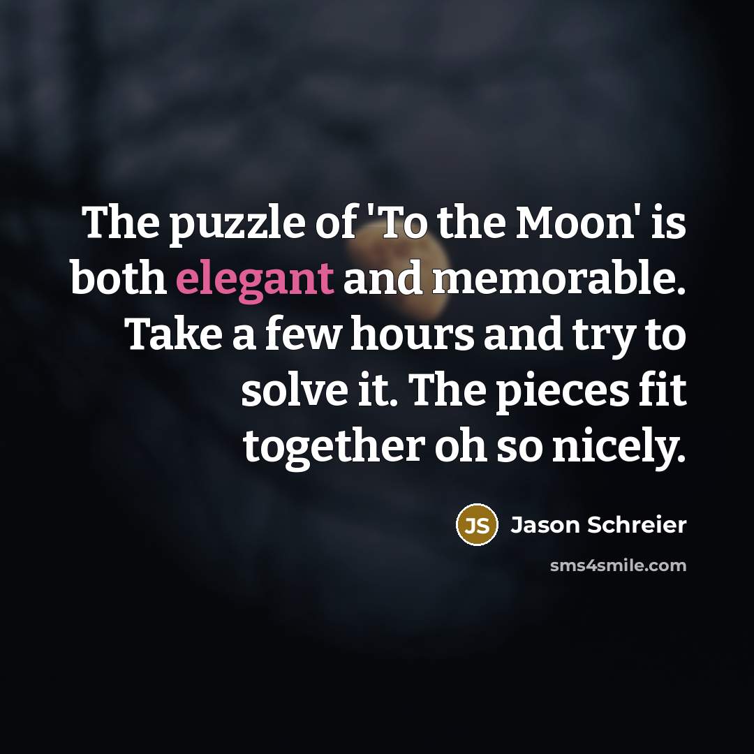 “The puzzle of 'To the Moon' is both elegant and memorable. Take a few hours and try to solve it. The pieces fit together oh so nicely.” quote by Jason Schreier