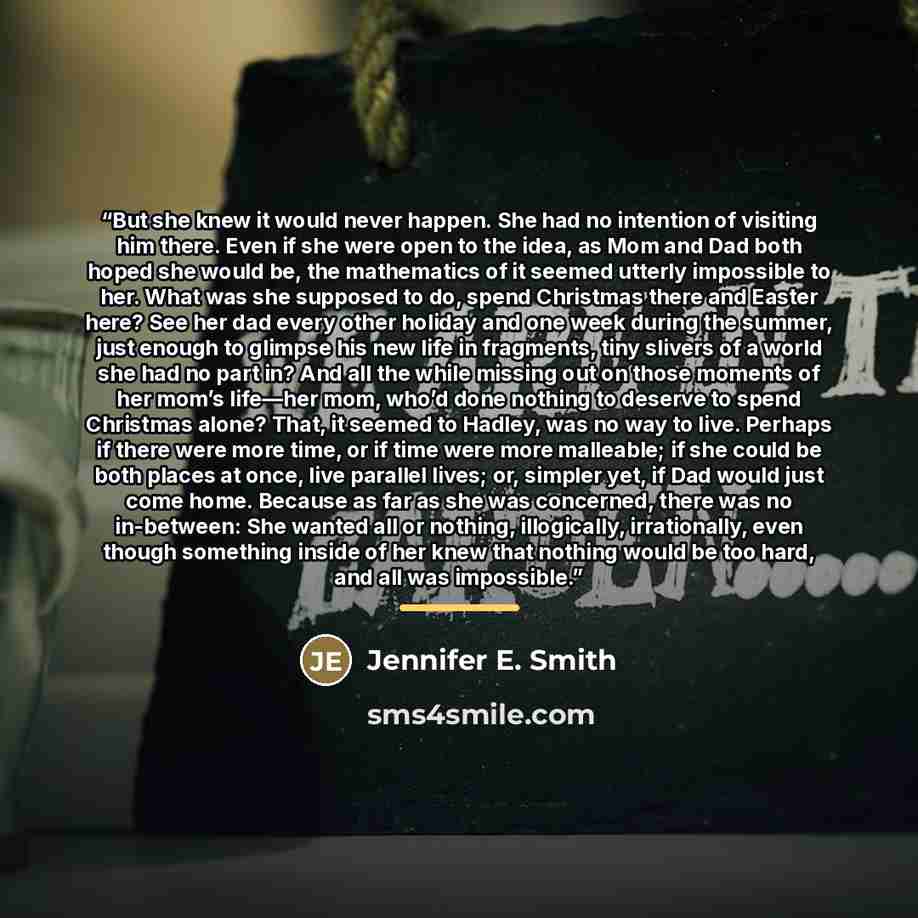 “But she knew it would never happen. She had no intention of visiting him there. Even if she were open to the idea, as Mom and Dad both hoped she would be, the mathematics of it seemed utterly impossible to her. What was she supposed to do, spend Christmas there and Easter here? See her dad every…” quote by Jennifer E. Smith