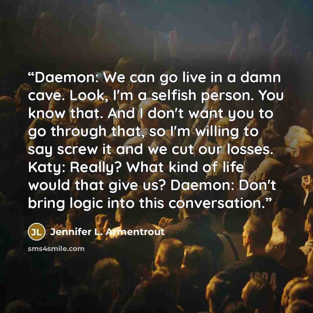 “Daemon: We can go live in a damn cave. Look, I'm a selfish person. You know that. And I don't want you to go through that, so I'm willing to say screw it and we cut our losses. Katy: Really? What kind of life would that give us? Daemon: Don't bring logic into this conversation.” quote by Jennifer L. Armentrout